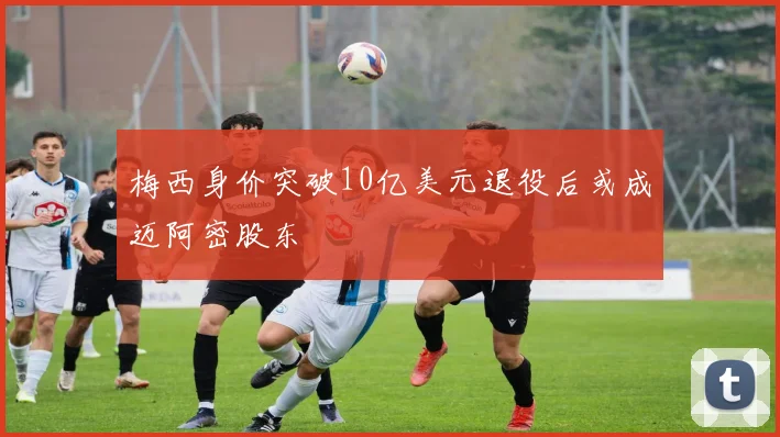 梅西身价突破10亿美元退役后或成迈阿密股东