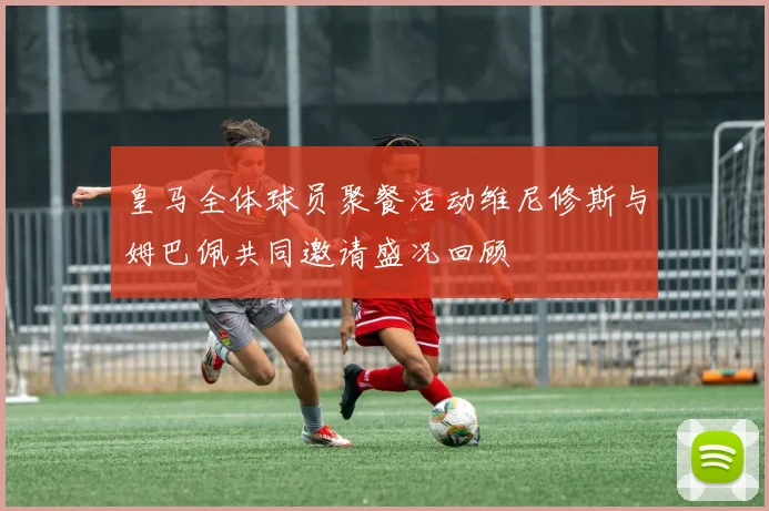 皇马全体球员聚餐活动维尼修斯与姆巴佩共同邀请盛况回顾