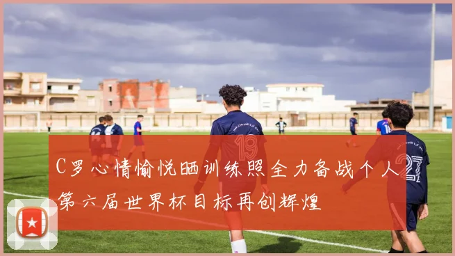C罗心情愉悦晒训练照全力备战个人第六届世界杯目标再创辉煌