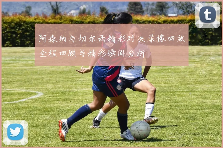 阿森纳与切尔西精彩对决录像回放全程回顾与精彩瞬间分析