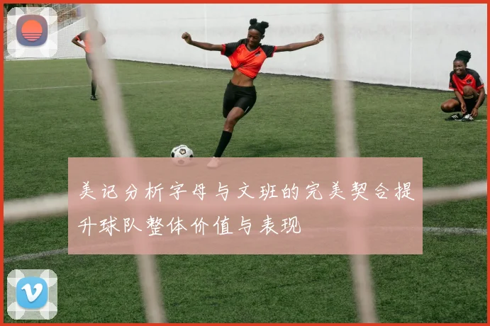 美记分析字母与文班的完美契合提升球队整体价值与表现