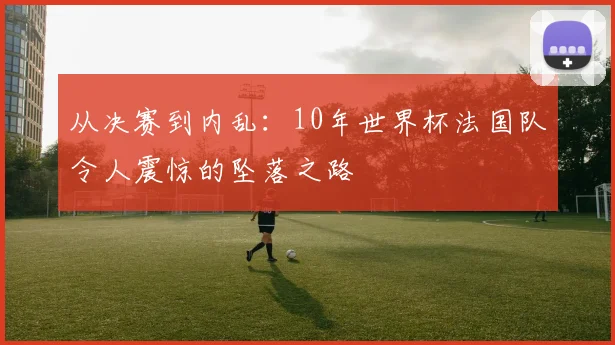从决赛到内乱：10年世界杯法国队令人震惊的坠落之路