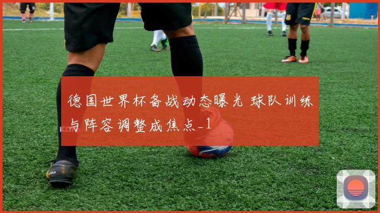 德国世界杯备战动态曝光 球队训练与阵容调整成焦点_1