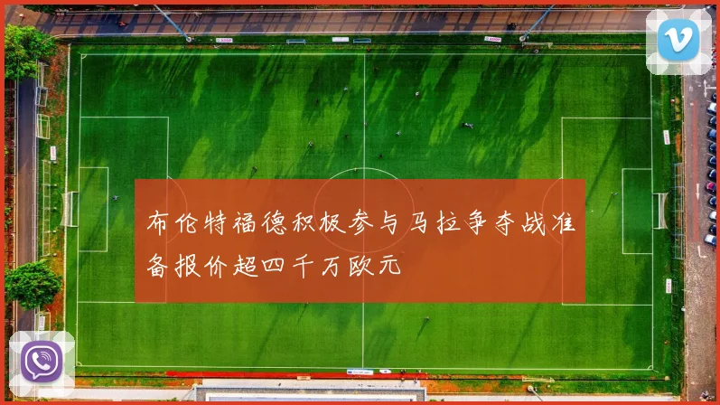 布伦特福德积极参与马拉争夺战准备报价超四千万欧元