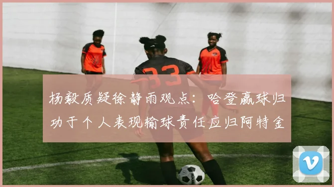 杨毅质疑徐静雨观点：哈登赢球归功于个人表现输球责任应归阿特金森教练