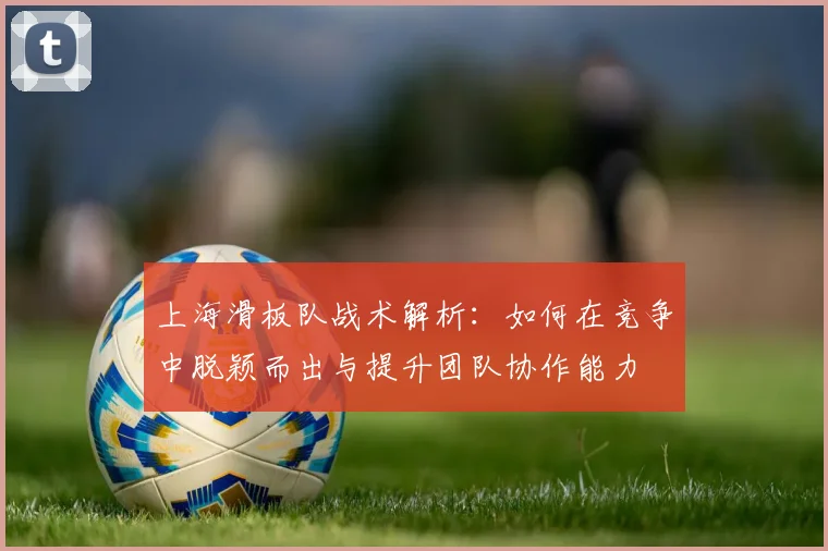 上海滑板队战术解析：如何在竞争中脱颖而出与提升团队协作能力